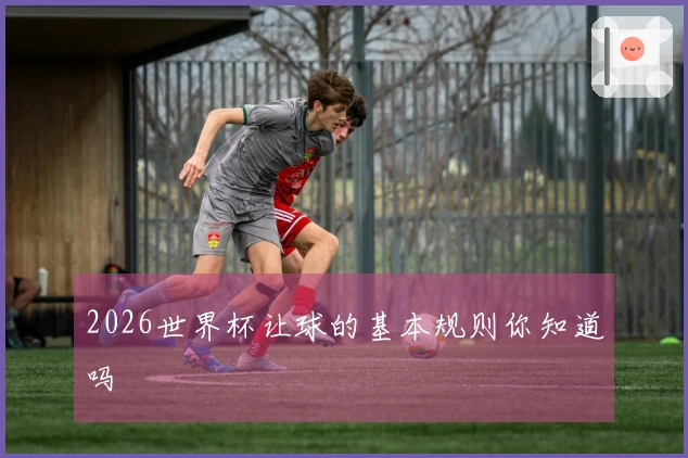 2026世界杯让球的基本规则你知道吗
